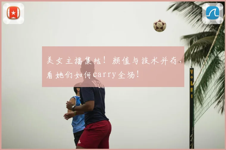 美女主播集结！颜值与技术并存，看她们如何carry全场！