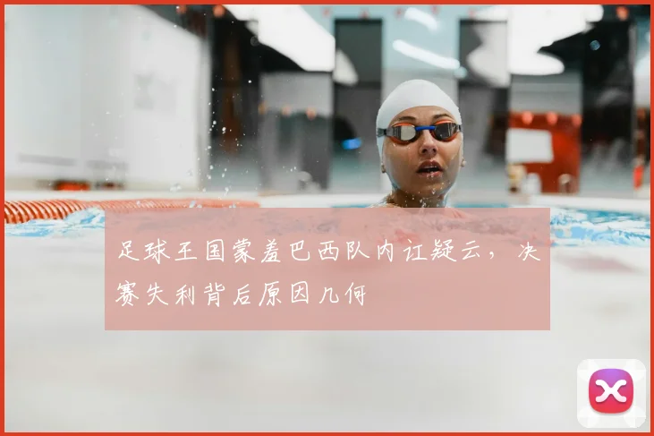 足球王国蒙羞巴西队内讧疑云，决赛失利背后原因几何