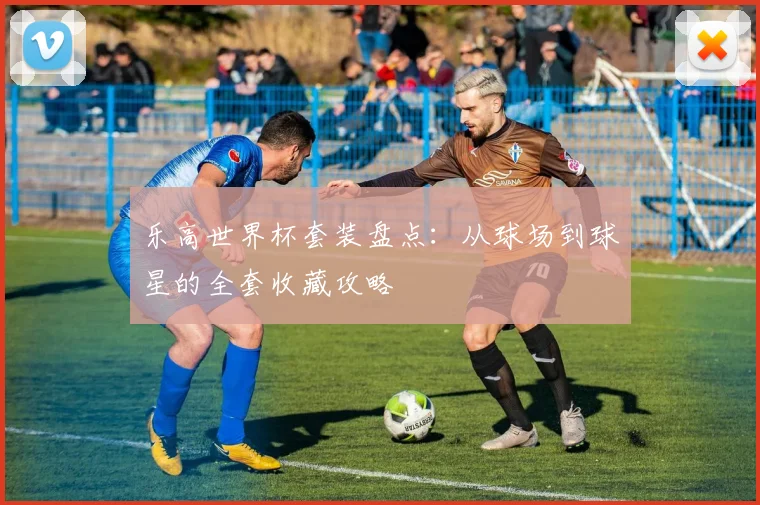 乐高世界杯套装盘点：从球场到球星的全套收藏攻略