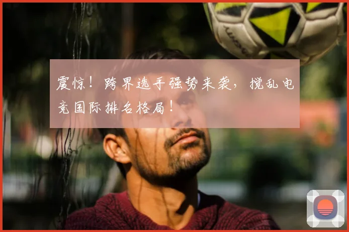 震惊！跨界选手强势来袭，搅乱电竞国际排名格局！