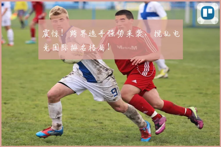 震惊！跨界选手强势来袭，搅乱电竞国际排名格局！