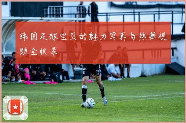 韩国足球宝贝的魅力写真与热舞视频全收录