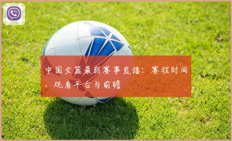 中国女篮最新赛事直播:赛程时间、观看平台与前瞻