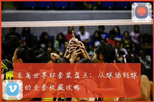 乐高世界杯套装盘点:从球场到球星的全套收藏攻略