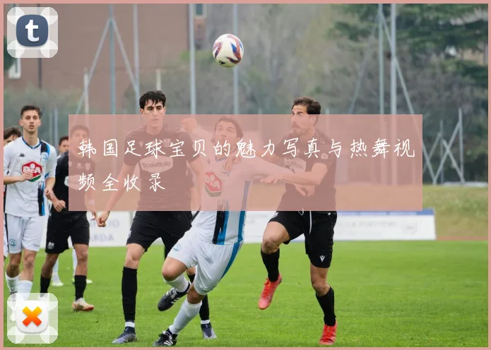 韩国足球宝贝的魅力写真与热舞视频全收录