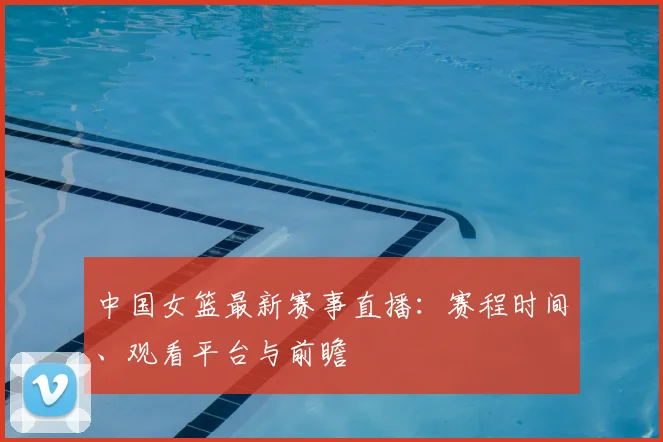 中国女篮最新赛事直播：赛程时间、观看平台与前瞻