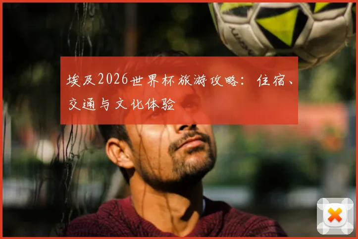 埃及2026世界杯旅游攻略:住宿、交通与文化体验